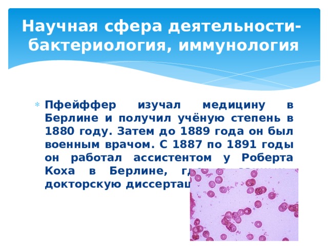 Научная сфера деятельности-  бактериология, иммунология Пфейффер изучал медицину в Берлине и получил учёную степень в 1880 году. Затем до 1889 года он был военным врачом. С 1887 по 1891 годы он работал ассистентом у Роберта Коха в Берлине, где и защитил докторскую диссертацию в 1891 году.  