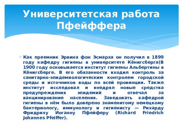 Университетская работа Пфейффера Как преемник Эрвина фон Эсмарха он получил в 1899 году кафедру гигиены в университете Кёнигсберга(В 1900 году основывается институт гигиены Альбертины в Кёнигсберге. В его обязанности входил контроль за санитарно-эпидемиологическим контролем городской среды и источников воды по всей провинции. Также институт исследовал и внедрял новые средства предупреждения эпидемий и отвечал за вакцинирование населения. Заведовать кафедрой гигиены в нём было доверено знаменитому немецкому бактериологу, иммунологу и гигиенисту — Рихарду Фридриху Иоганну Пфейферу (Richard Friedrich Johannes Pfeiffer). 