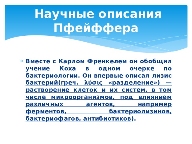  Научные описания Пфейффера Вместе с Карлом Френкелем он обобщил учение Коха в одном очерке по бактериологии. Он впервые описал лизис бактерий(греч. λύσις «разделение») — растворение клеток и их систем, в том числе микроорганизмов, под влиянием различных агентов, например ферментов, бактериолизинов, бактериофагов, антибиотиков ). 