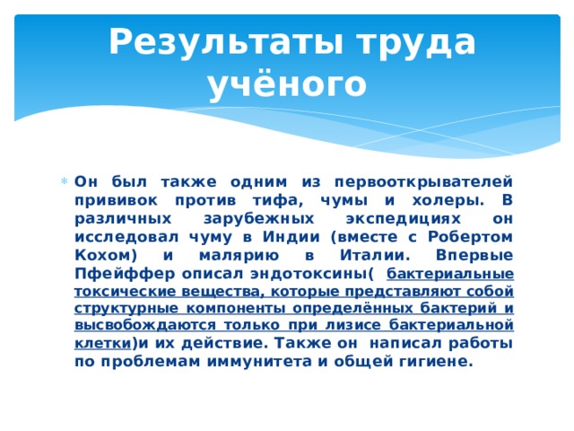  Результаты труда учёного Он был также одним из первооткрывателей прививок против тифа, чумы и холеры. В различных зарубежных экспедициях он исследовал чуму в Индии (вместе с Робертом Кохом) и малярию в Италии. Впервые Пфейффер описал эндотоксины( бактериальные токсические вещества, которые представляют собой структурные компоненты определённых бактерий и высвобождаются только при лизисе бактериальной клетки )и их действие. Также он написал работы по проблемам иммунитета и общей гигиене. 