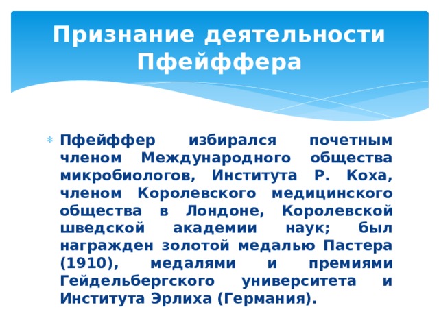 Признание деятельности Пфейффера Пфейффер избирался почетным членом Международного общества микробиологов, Института Р. Коха, членом Королевского медицинского общества в Лондоне, Королевской шведской академии наук; был награжден золотой медалью Пастера (1910), медалями и премиями Гейдельбергского университета и Института Эрлиха (Германия). 