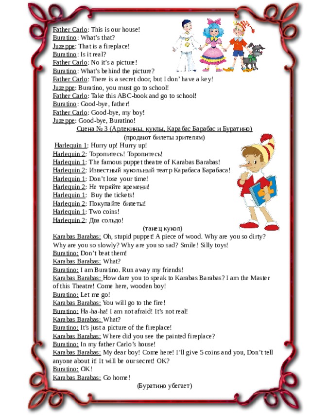 Father Carlo : This is our house! Buratino : What’s that? Juzeppe : That is a fireplace! Buratino : Is it real? Father Carlo : No it’s a picture! Buratino : What’s behind the picture? Father Carlo : There is a secret door, but I don’ have a key! Juzeppe : Buratino, you must go to school! Father Carlo : Take this ABC-book and go to school! Buratino : Good-bye, father! Father Carlo : Good-bye, my boy! Juzeppe : Good-bye, Buratino!   Сцена № 3 (Арлекины, куклы, Карабас Барабас и Буратино)   (продают билеты зрителям)   Harlequin 1 : Hurry up! Hurry up! Harlequin 2 : Торопитесь! Торопитесь! Harlequin 1 : The famous puppet theatre of Karabas Barabas! Harlequin 2 : Известный кукольный театр Карабаса Барабаса! Harlequin 1 : Don’t lose your time! Harlequin 2 : Не теряйте времени! Harlequin 1 : Buy the tickets! Harlequin 2 : Покупайте билеты! Harlequin 1 : Two coins! Harlequin 2 : Два cольдо! (танец кукол) Karabas Barabas:   Oh, stupid puppet! A piece of wood. Why are you so dirty? Why are you so slowly? Why are you so sad? Smile! Silly toys! Buratino:  Don’t beat them! Karabas Barabas:   What?  Buratino: I am Buratino. Run away my friends! Karabas Barabas:   How dare you to speak to Karabas Barabas? I am the Master of this Theatre! Come here, wooden boy! Buratino:  Let me go! Karabas Barabas: You will go to the fire! Buratino:  Ha-ha-ha! I am not afraid! It’s not real! Karabas Barabas: What? Buratino: It’s just a picture of the fireplace! Karabas Barabas: Where did you see the painted fireplace? Buratino:  In my father Carlo’s house! Karabas Barabas: My dear boy! Come here! I’ll give 5 coins and you, Don’t tell anyone about it! It will be our secret! OK? Buratino: OK! Karabas Barabas: Go home!   (Буратино убегает) 
