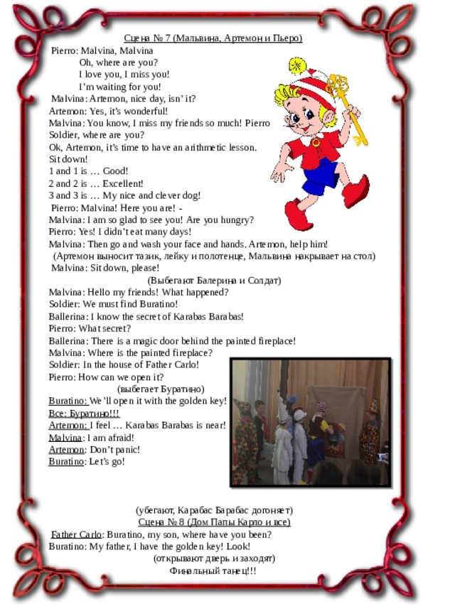 Сцена № 7 (Мальвина, Артемон и Пьеро)   Pierro: Malvina, Malvina  Oh, where are you?  I love you, I miss you!  I’m waiting for you!   Malvina: Artemon, nice day, isn’ it? Artemon: Yes, it’s wonderful! Malvina: You know, I miss my friends so much! Pierro, Harlequins, Ballerina, Soldier, where are you? Ok, Artemon, it’s time to have an arithmetic lesson. Sit down! 1 and 1 is … Good! 2 and 2 is … Excellent! 3 and 3 is … My nice and clever dog!   Pierro: Malvina! Here you are! - Malvina: I am so glad to see you! Are you hungry? Pierro: Yes! I didn’t eat many days! Malvina: Then go and wash your face and hands. Artemon, help him!   (Артемон выносит тазик, лейку и полотенце, Мальвина накрывает на стол)   Malvina: Sit down, please!   (Выбегают Балерина и Солдат) Malvina: Hello my friends! What happened? Soldier: We must find Buratino! Ballerina: I know the secret of Karabas Barabas! Pierro: What secret? Ballerina: There is a magic door behind the painted fireplace! Malvina: Where is the painted fireplace? Soldier: In the house of Father Carlo! Pierro: How can we open it?  (выбегает Буратино) Buratino: We’ll open it with the golden key! Все: Буратино!!! Artemon: I feel … Karabas Barabas is near! Malvina : I am afraid! Artemon : Don’t panic! Buratino : Let’s go!   (убегают, Карабас Барабас догоняет)   Сцена № 8 (Дом Папы Карло и все)   Father Carlo : Buratino, my son, where have you been? Buratino: My father, I have the golden key! Look!   (открывают дверь и заходят) Финальный танец!!!   