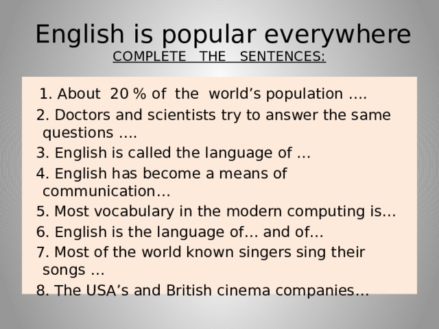 English is popular everywhere  COMPLETE THE SENTENCES:  1. About 20 % of the world’s population ….  2. Doctors and scientists try to answer the same questions ….  3. English is called the language of …  4. English has become a means of communication…  5. Most vocabulary in the modern computing is…  6. English is the language of… and of…  7. Most of the world known singers sing their songs …  8. The USA’s and British cinema companies…