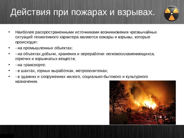 Действия при пожарах и взрывах. Наиболее распространенными источниками возникновения чрезвычайных ситуаций техногенного характера являются пожары и взрывы, которые происходят: - на промышленных объектах; - на объектах добычи, хранения и переработки легковоспламеняющихся, горючих и взрывчатых веществ; - на транспорте; - в шахтах, горных выработках, метрополитенах; - в зданиях и сооружениях жилого, социально-бытового и культурного назначения. 