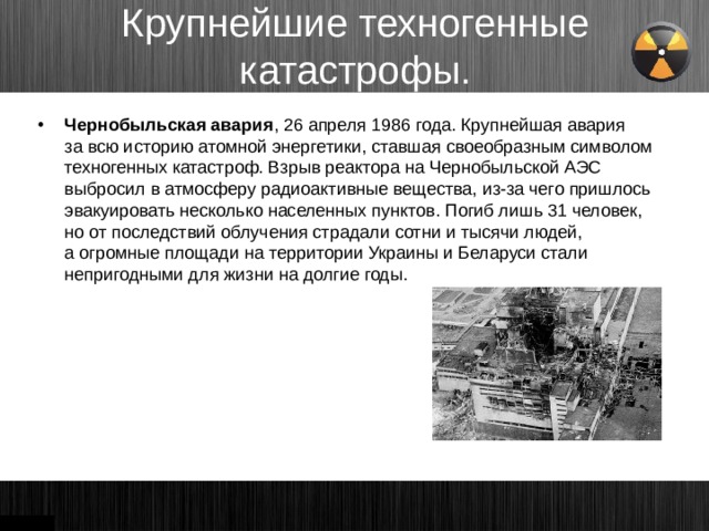 Крупнейшие техногенные катастрофы. Чернобыльская авария , 26 апреля 1986 года. Крупнейшая авария за всю историю атомной энергетики, ставшая своеобразным символом техногенных катастроф. Взрыв реактора на Чернобыльской АЭС выбросил в атмосферу радиоактивные вещества, из-за чего пришлось эвакуировать несколько населенных пунктов. Погиб лишь 31 человек, но от последствий облучения страдали сотни и тысячи людей, а огромные площади на территории Украины и Беларуси стали непригодными для жизни на долгие годы.   