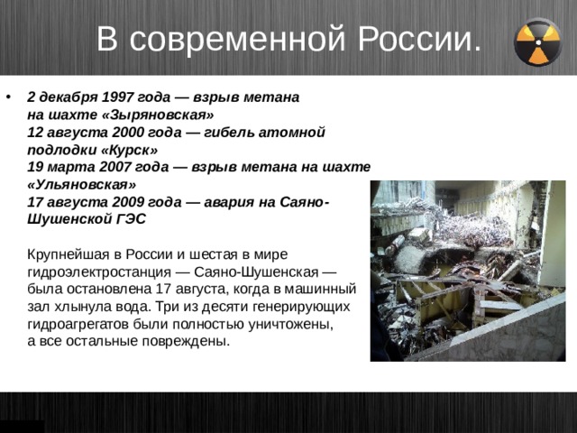 В современной России. 2 декабря 1997 года — взрыв метана на шахте «Зыряновская»  12 августа 2000 года — гибель атомной подлодки «Курск»  19 марта 2007 года — взрыв метана на шахте «Ульяновская»  17 августа 2009 года — авария на Саяно-Шушенской ГЭС   Крупнейшая в России и шестая в мире гидроэлектростанция — Саяно-Шушенская — была остановлена 17 августа, когда в машинный зал хлынула вода. Три из десяти генерирующих гидроагрегатов были полностью уничтожены, а все остальные повреждены.   