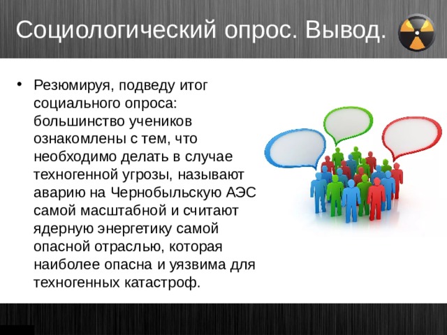 Социологический опрос. Вывод. Резюмируя, подведу итог социального опроса: большинство учеников ознакомлены с тем, что необходимо делать в случае техногенной угрозы, называют аварию на Чернобыльскую АЭС самой масштабной и считают ядерную энергетику самой опасной отраслью, которая наиболее опасна и уязвима для техногенных катастроф. 