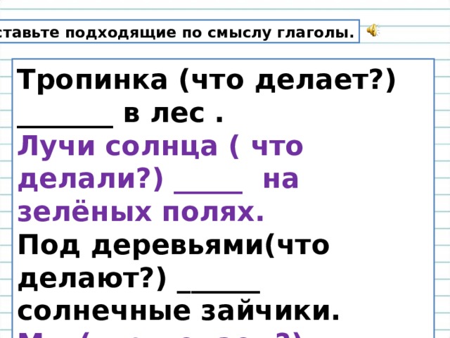 Вставьте подходящие по смыслу глаголы. Тропинка (что делает?) _______ в лес . Лучи солнца ( что делали?) _____ на зелёных полях. Под деревьями(что делают?) ______ солнечные зайчики. Мы (что делаем?) _______ яркими цветами. 
