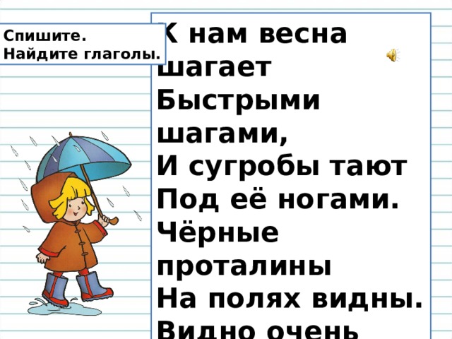 К нам весна шагает  Быстрыми шагами,  И сугробы тают Под её ногами.  Чёрные проталины  На полях видны.  Видно очень тёплые Ноги у весны.   (И. Токмакова) Спишите. Найдите глаголы. 