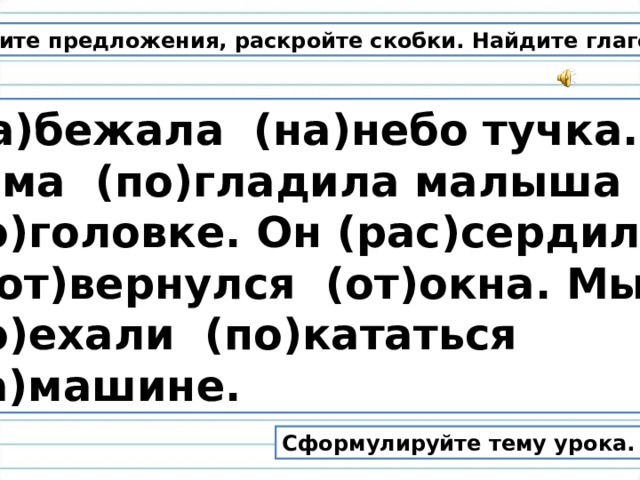 Спишите предложения, раскройте скобки. Найдите глаголы. (На)бежала (на)небо тучка. Мама (по)гладила малыша (по)головке. Он (рас)сердился и (от)вернулся (от)окна. Мы (по)ехали (по)кататься (на)машине. Сформулируйте тему урока. 