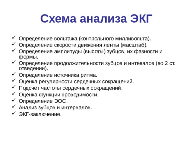 Схема анализа ЭКГ Определение вольтажа (контрольного милливольта). Определение скорости движения ленты (масштаб). Определение амплитуды (высоты) зубцов, их фазности и формы. Определение продолжительности зубцов и интевалов (во 2 ст. отведении). Определение источника ритма. Оценка регулярности сердечных сокращений. Подсчёт частоты сердечных сокращений. Оценка функции проводимости. Определение ЭОС. Анализ зубцов и интервалов. ЭКГ-заключение. 