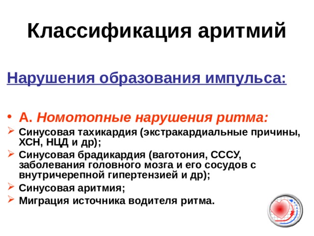 Классификация аритмий  Нарушения образования импульса:  А.  Номотопные нарушения ритма: Синусовая тахикардия (экстракардиальные причины, ХСН, НЦД и др); Синусовая брадикардия (ваготония, СССУ, заболевания головного мозга и его сосудов с внутричерепной гипертензией и др); Синусовая аритмия; Миграция источника водителя ритма.  