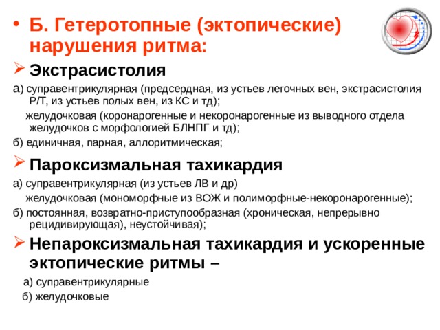 Б.  Гетеротопные (эктопические) нарушения ритма: Экстрасистолия а ) суправентрикулярная (предсердная, из устьев легочных вен, экстрасистолия Р/Т, из устьев полых вен, из КС и тд);  желудочковая (коронарогенные и некоронарогенные из выводного отдела желудочков с морфологией БЛНПГ и тд); б) единичная, парная, аллоритмическая; Пароксизмальная тахикардия  а) суправентрикулярная (из устьев ЛВ и др)   желудочковая (мономорфные из ВОЖ и полиморфные - некоронарогенные); б) постоянная, возвратно-приступообразная (хроническая, непрерывно рецидивирующая), неустойчивая); Непароксизмальная тахикардия и ускоренные эктопические ритмы –  а) суправентрикулярные  б) желудочковые 