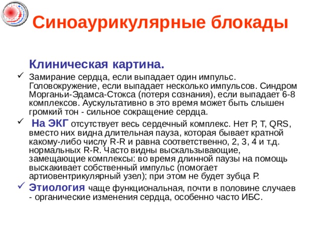 Синоаурикулярные блокады  Клиническая картина. Замирание сердца, если выпадает один импульс. Головокружение, если выпадает несколько импульсов. Синдром Морганьи-Эдамса-Стокса (потеря сознания), если выпадает 6-8 комплексов. Аускультативно в это время может быть слышен громкий тон - сильное сокращение сердца.  На ЭКГ отсутствует весь сердечный комплекс. Нет Р, Т, QRS, вместо них видна длительная пауза, которая бывает кратной какому-либо числу R-R и равна соответственно, 2, 3, 4 и т.д. нормальных R-R. Часто видны выскальзывающие, замещающие комплексы: во время длинной паузы на помощь выскакивает собственный импульс (помогает артиовентрикулярный узел); при этом не будет зубца Р. Этиология чаще функциональная, почти в половине случаев - органические изменения сердца, особенно часто ИБС. 