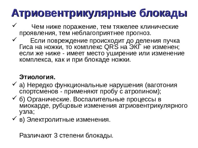 Атриовентрикулярные блокады         Чем ниже поражение, тем тяжелее клинические проявления, тем неблагоприятнее прогноз.  Если повреждение происходит до деления пучка Гиса на ножки, то комплекс QRS на ЭКГ не изменен; если же ниже - имеет место уширение или изменение комплекса, как и при блокаде ножки.   Этиология. а) Нередко функциональные нарушения (ваготония спортсменов - применяют пробу с атропином); б) Органические. Воспалительные процессы в миокарде, рубцовые изменения атриовентрикулярного узла; в) Электролитные изменения.  Различают 3 степени блокады. 