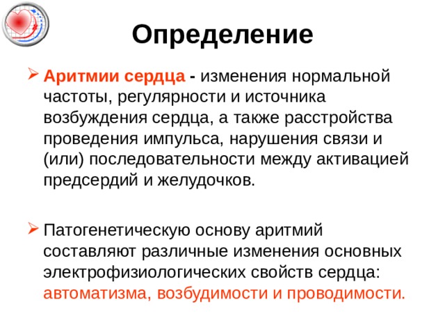 Определение Аритмии сердца - изменения нормальной частоты, регулярности и источника возбуждения сердца, а также расстройства проведения импульса, нарушения связи и (или) последовательности между активацией предсердий и желудочков. Патогенетическую основу аритмий составляют различные изменения основных электрофизиологических свойств сердца : автоматизма, возбудимости и проводимости. 