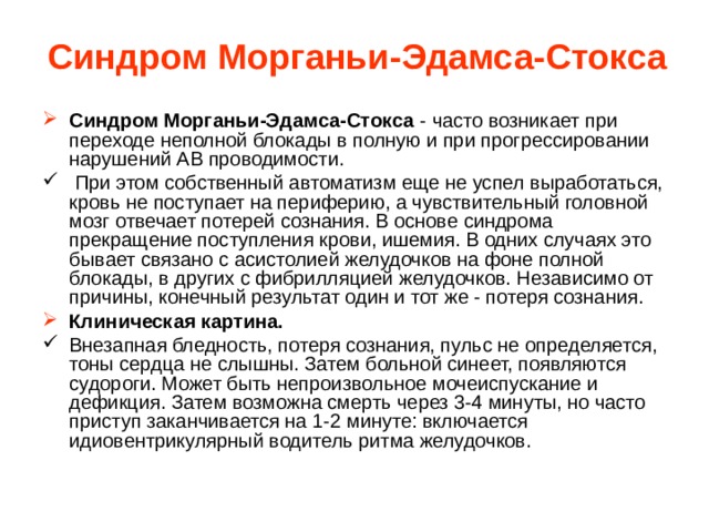 Синдром Морганьи-Эдамса-Стокса Синдром Морганьи-Эдамса-Стокса - часто возникает при переходе неполной блокады в полную и при прогрессировании нарушений АВ проводимости.  При этом собственный автоматизм еще не успел выработаться, кровь не поступает на периферию, а чувствительный головной мозг отвечает потерей сознания. В основе синдрома прекращение поступления крови, ишемия. В одних случаях это бывает связано с асистолией желудочков на фоне полной блокады, в других с фибрилляцией желудочков. Независимо от причины, конечный результат один и тот же - потеря сознания. Клиническая картина. Внезапная бледность, потеря сознания, пульс не определяется, тоны сердца не слышны. Затем больной синеет, появляются судороги. Может быть непроизвольное мочеиспускание и дефикция. Затем возможна смерть через 3-4 минуты, но часто приступ заканчивается на 1-2 минуте: включается идиовентрикулярный водитель ритма желудочков. 