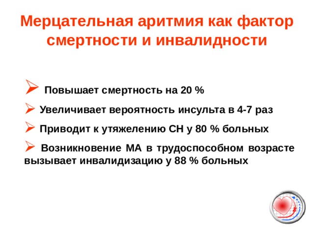 Мерцательная аритмия как фактор смертности и инвалидности  Повышает смертность на 20 %  Увеличивает вероятность инсульта в 4-7 раз  Приводит к утяжелению СН у 80 % больных  Возникновение МА в трудоспособном возрасте вызывает инвалидизацию у 88 % больных  