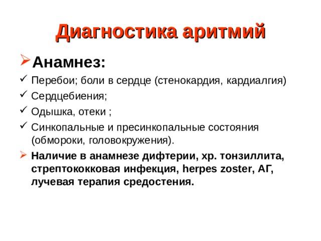 Диагностика аритмий Анамнез: Перебои; боли в сердце (стенокардия, кардиалгия) Сердцебиения; Одышка, отеки ; Синкопальные и пресинкопальные состояния (обмороки, головокружения). Наличие в анамнезе дифтерии, хр. тонзиллита, стрептококковая инфекция, herpes zoster , АГ, лучевая терапия средостения.  