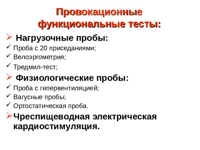 Провокационные функциональные тесты:     Нагрузочные пробы: Проба с 20 приседаниями; Велоэргометрия; Тредмил-тест;    Физиологические пробы: Проба с гипервентиляцией; Вагусные пробы ;  Ортостатическая проба. Чреспищеводная электрическая кардиостимуляция.   