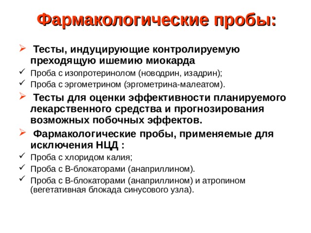 Фармакологические пробы:     Тесты, индуцирующие контролируемую преходящую ишемию миокарда Проба с изопротеринолом (новодрин, изадрин); Проба с эргометрином (эргометрина-малеатом).   Тесты для оценки эффективности планируемого лекарственного средства и прогнозирования возможных побочных эффектов.   Фармакологические пробы, применяемые для исключения НЦД : Проба с хлоридом калия; Проба с В-блокаторами (анаприллином). Проба с В-блокаторами (анаприллином) и атропином (вегетативная блокада синусового узла). 