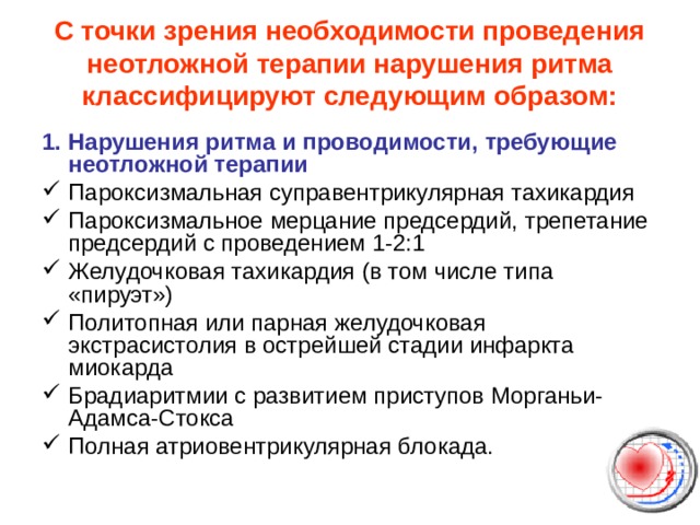 С точки зрения необходимости проведения неотложной терапии нарушения ритма классифицируют следующим образом:   1. Нарушения ритма и проводимости, требующие неотложной терапии Пароксизмальная суправентрикулярная тахикардия Пароксизмальное мерцание предсердий, трепетание предсердий с проведением 1-2:1 Желудочковая тахикардия (в том числе типа «пируэт») Политопная или парная желудочковая экстрасистолия в острейшей стадии инфаркта миокарда Брадиаритмии с развитием приступов Морганьи-Адамса-Стокса Полная атриовентрикулярная блокада. 