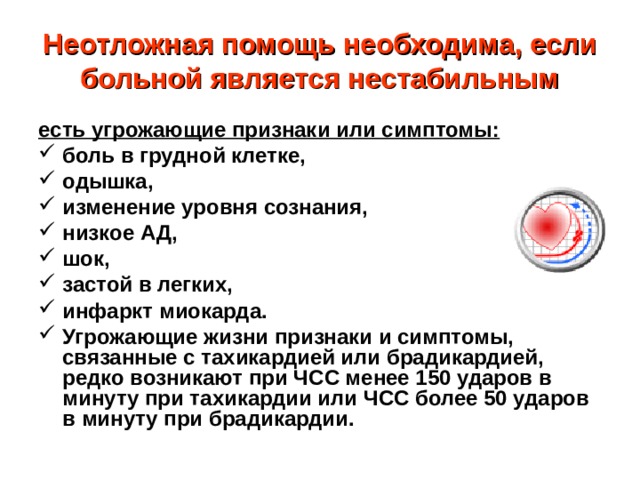 Неотложная помощь необходима, если больной является нестабильным есть угрожающие признаки или симптомы: боль в грудной клетке, одышка, изменение уровня сознания, низкое АД, шок, застой в легких, инфаркт миокарда. Угрожающие жизни признаки и симптомы, связанные с тахикардией или брадикардией, редко возникают при ЧСС менее 150 ударов в минуту при тахикардии или ЧСС более 50 ударов в минуту при брадикардии. 