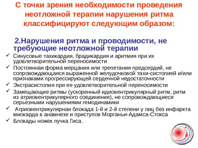 С точки зрения необходимости проведения неотложной терапии нарушения ритма классифицируют следующим образом:    2.Нарушения ритма и проводимости, не требующие неотложной терапии Синусовые тахикардия, брадикардия и аритмия при их удовлетворительной переносимости Постоянная форма мерцания или трепетания предсердий, не сопровождающаяся выраженной желудочковой тахи-систолией и/или признаками прогрессирующей сердечной недостаточности Экстрасистолия при ее удовлетворительной переносимости Замещающие ритмы (ускоренный идиовентрикулярный ритм, ритм из атриовентрикулярного соединения), не сопровождающиеся серьезными нарушениями гемодинамики  Атриовентрикулярная блокада 1-й и 2-й степени у лиц без инфаркта миокарда в анамнезе и приступов Морганьи-Адамса-Стокса Блокады ножек пучка Гиса. 
