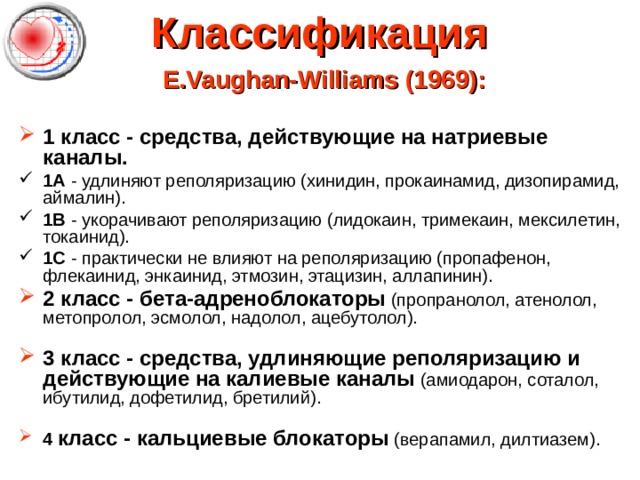 Классификация   E.Vaughan-Williams (1969):   1 класс - средства, действующие на натриевые каналы. 1А - удлиняют реполяризацию (хинидин, прокаинамид, дизопирамид, аймалин). 1B - укорачивают реполяризацию (лидокаин, тримекаин, мексилетин, токаинид). 1C - практически не влияют на реполяризацию (пропафенон, флекаинид, энкаинид, этмозин, этацизин, аллапинин). 2 класс - бета-адреноблокаторы (пропранолол, атенолол, метопролол, эсмолол, надолол, ацебутолол).   3 класс - средства, удлиняющие реполяризацию и действующие на калиевые каналы (амиодарон, соталол, ибутилид, дофетилид, бретилий).   4 класс - кальциевые блокаторы (верапамил, дилтиазем). 