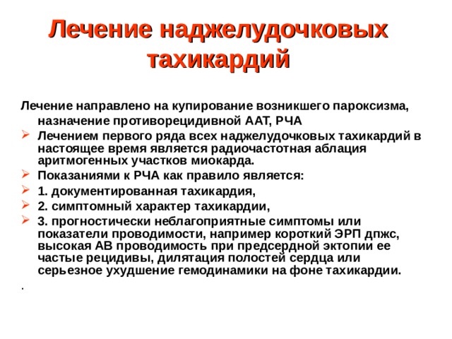 Лечение наджелудочковых тахикардий Лечение направлено на купирование возникшего пароксизма,  назначение противорецидивной ААТ, РЧА Лечением первого ряда всех наджелудочковых тахикардий в настоящее время является радиочастотная аблация аритмогенных участков миокарда. Показаниями к РЧА как правило является: 1. документированная тахикардия, 2. симптомный характер тахикардии, 3. прогностически неблагоприятные симптомы или показатели проводимости, например короткий ЭРП дпжс, высокая АВ проводимость при предсердной эктопии ее частые рецидивы, дилятация полостей сердца или серьезное ухудшение гемодинамики на фоне тахикардии. . Дополнительное предсердно-желудочковое соединение Эффективный рефрактерный период  