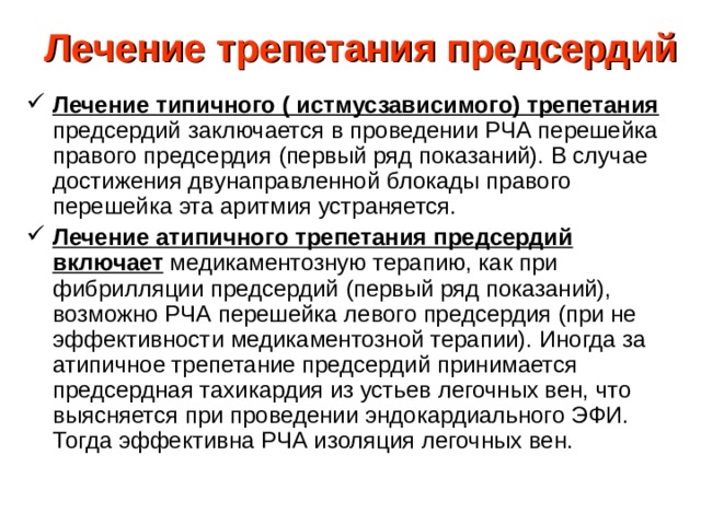 Лечение трепетания предсердий Лечение типичного ( истмусзависимого) трепетания предсердий заключается в проведении РЧА перешейка правого предсердия (первый ряд показаний). В случае достижения двунаправленной блокады правого перешейка эта аритмия устраняется. Лечение атипичного трепетания предсердий включает медикаментозную терапию, как при фибрилляции предсердий (первый ряд показаний), возможно РЧА перешейка левого предсердия (при не эффективности медикаментозной терапии). Иногда за атипичное трепетание предсердий принимается предсердная тахикардия из устьев легочных вен, что выясняется при проведении эндокардиального ЭФИ. Тогда эффективна РЧА изоляция легочных вен. 