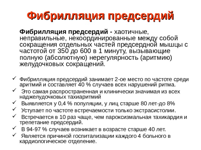 Фибрилляция предсердий    Фибрилляция предсердий - хаотичные, неправильные, некоординированные между собой сокращения отдельных частей предсердной мышцы с частотой от 350 до 600 в 1 минуту, вызывающие полную (абсолютную) нерегулярность (аритмию) желудочковых сокращений. Фибрилляция предсердий занимает 2-ое место по частоте среди аритмий и составляет 40 % случаев всех нарушений ритма.  Это самая распространенная и клинически значимая из всех наджелудочковых тахиаритмий  Выявляется у 0,4 % популяции, у лиц старше 80 лет-до 8%  Уступает по частоте встречаемости только экстрасистолии.  Встречается в 10 раз чаще, чем пароксизмальная тахикардия и трепетание предсердий.  В 94-97 % случаев возникает в возрасте старше 40 лет.  Является причиной госпитализации каждого 4 больного в кардиологическое отделение. 
