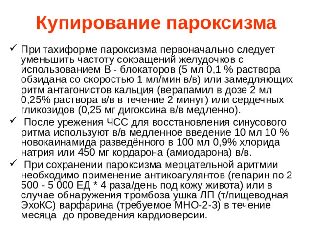 Купирование пароксизма При тахиформе пароксизма первоначально следует уменьшить частоту сокращений желудочков с использованием В - блокаторов (5 мл 0,1 % раствора обзидана со скоростью 1 мл/мин в/в) или замедляющих ритм антагонистов кальция (верапамил в дозе 2 мл 0,25% раствора в/в в течение 2 минут) или сердечных гликозидов (0,25 мг дигоксина в/в медленно).   После урежения ЧСС для восстановления синусового ритма используют в/в медленное введение 10 мл 10 % новокаинамида разведённого в 100 мл 0,9% хлорида натрия или 450 мг кордарона (амиодарона) в/в.   При сохранении пароксизма мерцательной аритмии необходимо применение антикоагулянтов (гепарин по 2 500 - 5 000 ЕД * 4 раза/день под кожу живота) или в случае обнаружения тромбоза ушка ЛП (т/пищеводная ЭхоКС) варфарина (требуемое МНО-2-3) в течение месяца до проведения кардиоверсии. 
