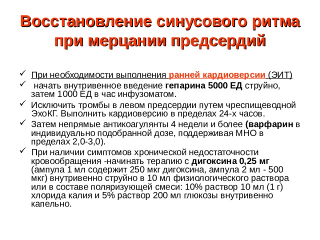 Восстановление синусового ритма при мерцании предсердий При необходимости выполнения ранней кардиоверсии  (ЭИТ)  начать внутривенное введение гепарина 5000 ЕД струйно, затем 1000 ЕД в час инфузоматом. Исключить тромбы в левом предсердии путем чреспищеводной ЭхоКГ. Выполнить кардиоверсию в пределах 24-х часов. Затем непрямые антикоагулянты 4 недели и более (варфарин в индивидуально подобранной дозе, поддерживая МНО в пределах 2,0-3,0). При наличии симптомов хронической недостаточности кровообращения -начинать терапию с дигоксина 0,25 мг (ампула 1 мл содержит 250 мкг дигоксина, ампула 2 мл - 500 мкг) внутривенно струйно в 10 мл физиологического раствора или в составе поляризующей смеси: 10% раствор 10 мл (1 г) хлорида калия и 5% раствор 200 мл глюкозы внутривенно капельно. 