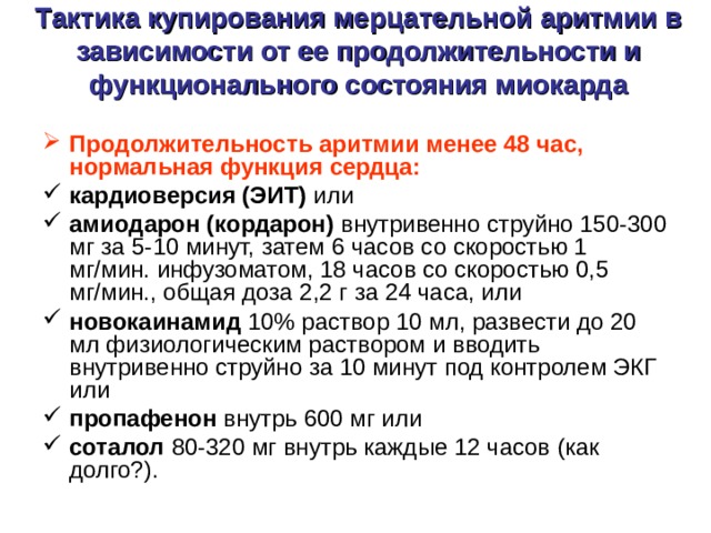 Тактика купирования мерцательной аритмии в зависимости от ее продолжительности и функционального состояния миокарда   Продолжительность аритмии менее 48 час, нормальная функция сердца: кардиоверсия (ЭИТ) или амиодарон (кордарон) внутривенно струйно 150-300 мг за 5-10 минут, затем 6 часов со скоростью 1 мг/мин. инфузоматом, 18 часов со скоростью 0,5 мг/мин., общая доза 2,2 г за 24 часа, или новокаинамид 10% раствор 10 мл, развести до 20 мл физиологическим раствором и вводить внутривенно струйно за 10 минут под контролем ЭКГ или пропафенон внутрь 600 мг или соталол 80-320 мг внутрь каждые 12 часов (как долго?). 