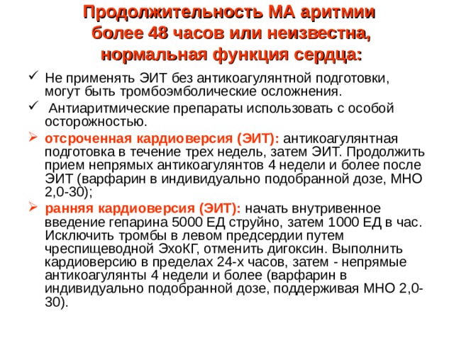 Продолжительность МА аритмии  более 48 часов или неизвестна,  нормальная функция сердца:   Не применять ЭИТ без антикоагулянтной подготовки, могут быть тромбоэмболические осложнения.  Антиаритмические препараты использовать с особой осторожностью. отсроченная кардиоверсия (ЭИТ):  антикоагулянтная подготовка в течение трех недель, затем ЭИТ. Продолжить прием непрямых антикоагулянтов 4 недели и более после ЭИТ (варфарин в индивидуально подобранной дозе, МНО 2,0-30); ранняя кардиоверсия (ЭИТ):  начать внутривенное введение гепарина 5000 ЕД струйно, затем 1000 ЕД в час. Исключить тромбы в левом предсердии путем чреспищеводной ЭхоКГ, отменить дигоксин. Выполнить кардиоверсию в пределах 24-х часов, затем - непрямые антикоагулянты 4 недели и более (варфарин в индивидуально подобранной дозе, поддерживая МНО 2,0-30). 