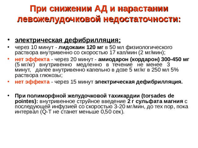 При снижении АД и нарастании левожелудочковой недостаточности:   электрическая дефибрилляция; через 10 минут - лидокаин 120 мг в 50 мл физиологического раствора внутривенно со скоростью 17 кап/мин (2 мг/мин); нет эффекта - через 20 минут - амиодарон (кордарон) 300-450 мг (5 мг/кг) внутривенно медленно в течение не менее 3 минут, далее внутривенно капельно в дозе 5 мг/кг в 250 мл 5% раствора глюкозы; нет эффекта - через 15 минут электрическая дефибрилляция. При полиморфной желудочковой тахикардии ( torsades de pointes ): внутривенное струйное введение 2 г сульфата магния с последующей инфузией со скоростью 3-20 мг/мин, до тех пор, пока интервал ( Q -Т не станет меньше 0,50 сек ) . 