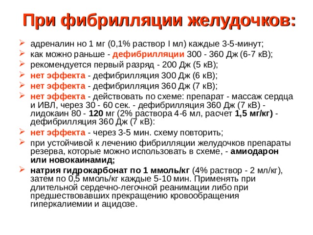 При фибрилляции желудочков:   адреналин но 1 мг (0,1% раствор I мл) каждые 3-5-минут; как можно раньше - дефибрилляции  300 - 360 Дж (6-7 кВ); рекомендуется первый разряд - 200 Дж (5 кВ); нет эффекта - дефибрилляция 300 Дж (6 кВ); нет эффекта - дефибрилляция 360 Дж (7 кВ); нет эффекта - действовать по схеме: препарат - массаж сердца и ИВЛ, через 30 - 60 сек. - дефибрилляция 360 Дж (7 кВ) - лидокаин 80 - 120 мг (2% раствора 4-6 мл, расчет 1,5 мг/кг) - дефибрилляция 360 Дж (7 кВ): нет эффекта - через 3-5 мин. схему повторить; при устойчивой к лечению фибрилляции желудочков препараты резерва, которые можно использовать в схеме, - амиодарон или новокаинамид; натрия гидрокарбонат по 1 ммоль/кг (4% раствор - 2 мл/кг), затем по 0,5 ммоль/кг каждые 5-10 мин. Применять при длительной сердечно-легочной реанимации либо при предшествовавших прекращению кровообращения гиперкалиемии и ацидозе. 