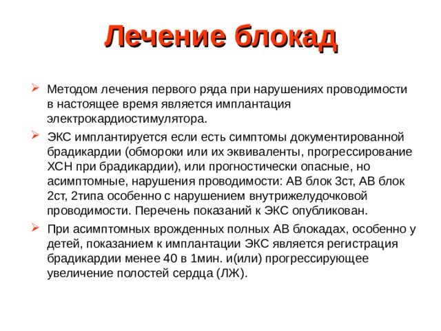 Лечение блокад Методом лечения первого ряда при нарушениях проводимости в настоящее время является имплантация электрокардиостимулятора. ЭКС имплантируется если есть симптомы документированной брадикардии (обмороки или их эквиваленты, прогрессирование ХСН при брадикардии), или прогностически опасные, но асимптомные, нарушения проводимости: АВ блок 3ст, АВ блок 2ст, 2типа особенно с нарушением внутрижелудочковой проводимости. Перечень показаний к ЭКС опубликован. При асимптомных врожденных полных АВ блокадах, особенно у детей, показанием к имплантации ЭКС является регистрация брадикардии менее 40 в 1мин. и(или) прогрессирующее увеличение полостей сердца (ЛЖ). 