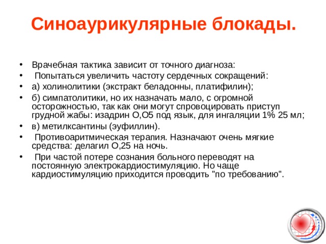Синоаурикулярные блокады.   Врачебная тактика зависит от точного диагноза:   Попытаться увеличить частоту сердечных сокращений: а) холинолитики (экстракт беладонны, платифилин); б) симпатолитики, но их назначать мало, с огромной осторожностью, так как они могут спровоцировать приступ грудной жабы: изадрин О,О5 под язык, для ингаляции 1% 25 мл; в) метилксантины (эуфиллин).   Противоаритмическая терапия. Назначают очень мягкие средства: делагил О,25 на ночь.   При частой потере сознания больного переводят на постоянную электрокардиостимуляцию. Но чаще кардиостимуляцию приходится проводить 