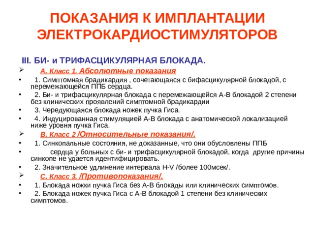 ПОКАЗАНИЯ К ИМПЛАНТАЦИИ ЭЛЕКТРОКАРДИОСТИМУЛЯТОРОВ  III. БИ- и ТРИФАСЦИКУЛЯРНАЯ БЛОКАДА.  А. Класс 1. Абсолютные показания  1. Симптомная брадикардия , сочетающаяся с бифасцикулярной блокадой, с перемежающейся ППБ сердца.  2. Би- и трифасцикулярная блокада с перемежающейся А-В блокадой 2 степени без клинических проявлений симптомной брадикардии  3. Чередующаяся блокада ножек пучка Гиса.  4. Индуцированная стимуляцией А-В блокада с анатомической локализацией ниже уровня пучка Гиса.  В. Класс 2  /Относительные показания/.  1. Синкопальные состояния, не доказанные, что они обусловлены ППБ  сердца у больных с би- и трифасцикулярной блокадой, когда другие причины синкопе не удается идентифицировать.  2. Значительное удлинение интервала H-V /более 100мсек/.  С. Класс 3. /Противопоказания/.  1. Блокада ножки пучка Гиса без А-В блокады или клинических симптомов.  2. Блокада ножек пучка Гиса с А-В блокадой 1 степени без клинических симптомов. 