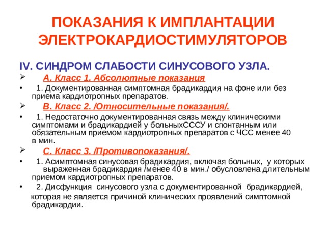 ПОКАЗАНИЯ К ИМПЛАНТАЦИИ ЭЛЕКТРОКАРДИОСТИМУЛЯТОРОВ IV . СИНДРОМ СЛАБОСТИ СИНУСОВОГО УЗЛА.  А. Класс 1. Абсолютные показания  1. Документированная симптомная брадикардия на фоне или без приема кардиотропных препаратов.  В. Класс 2. /Относительные показания/.  1. Недостаточно документированная связь между клиническими симптомами и брадикардией у больныхСССУ и спонтанным или обязательным приемом кардиотропных препаратов с ЧСС менее 40 в мин.  С. Класс 3. /Противопоказания/.  1. Асимптомная синусовая брадикардия, включая больных, у которых выраженная брадикардия /менее 40 в мин./ обусловлена длительным  приемом кардиотропных препаратов.  2. Дисфункция синусового узла с документированной брадикардией,  которая не является причиной клинических проявлений симптомной брадикардии. 