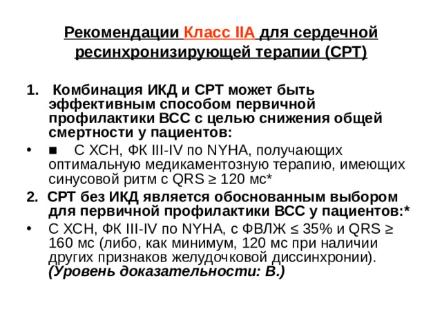 Рекомендации Класс IIA для сердечной ресинхронизирующей терапии (СРТ)  Комбинация ИКД и СРТ может быть эффективным способом первичной профилактики ВСС с целью снижения общей смерт­ности у пациентов: ■ С ХСН, ФК III - IV по NY НА, получающих оптимальную медикаментозную терапию, имеющих синусовой ритм с QRS  ≥ 120 мс* 2. СРТ без ИКД является обоснованным выбором для первичной профилактики ВСС у пациентов:* С ХСН, ФК III - IV по NY НА, с ФВЛЖ ≤ 35% и QRS  ≥ 160 мс (либо, как минимум, 120 мс при наличии других признаков желудочковой диссинхронии).  (Уровень доказательности: В.)  