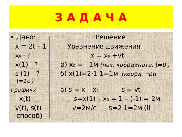 З А Д А Ч А Дано: Решение  х = 2t – 1 Уравнение движения  х 0 - ? х = х 0 +vt  х(1) - ? а) х 0 = - 1м (нач. координата, t=0 )  s (1) - ? б) х(1)=2 · 1-1=1м (коорд. при t=1с ) Графики в) s = x – x 0 s = vt  x(t) s=x(1) – x 0 = 1 – (-1) = 2м  v(t), s(t) v=2м/с s=2 · 1=2м (II способ) 