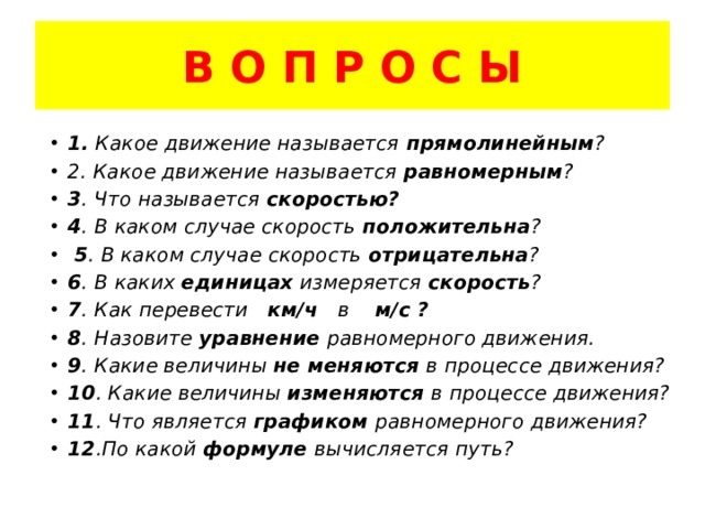 В О П Р О С Ы 1. Какое движение называется прямолинейным ? 2. Какое движение называется равномерным ? 3 . Что называется скоростью? 4 . В каком случае скорость положительна ?  5 . В каком случае скорость отрицательна ? 6 . В каких единицах измеряется скорость ? 7 . Как перевести км/ч в м/с ? 8 . Назовите уравнение равномерного движения. 9 . Какие величины не меняются в процессе движения? 10 . Какие величины изменяются в процессе движения? 11 . Что является графиком равномерного движения? 12 .По какой формуле вычисляется путь? 