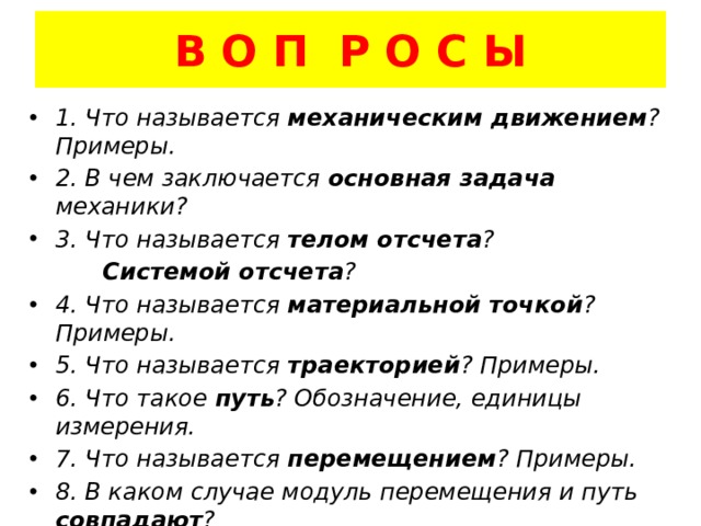 В О П Р О С Ы 1. Что называется механическим движением ? Примеры. 2. В чем заключается основная задача механики? 3. Что называется телом отсчета ?  Системой отсчета ? 4. Что называется материальной точкой ? Примеры. 5. Что называется траекторией ? Примеры. 6. Что такое путь ? Обозначение, единицы измерения. 7. Что называется перемещением ? Примеры. 8. В каком случае модуль перемещения и путь совпадают ? 9. От чего зависит знак проекции вектора перемещения? 10. Чем путь отличается от координаты?  