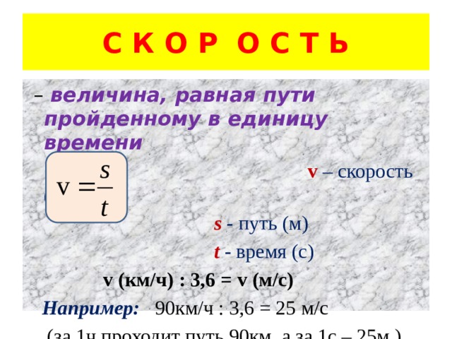 С К О Р О С Т Ь – величина, равная пути пройденному в единицу времени  v  – скорость (м/с)  s  - путь (м)  t - время (с)  v  (км/ч) : 3,6 = v (м/с)   Например:  90км/ч : 3,6 = 25 м/с  (за 1ч проходит путь 90км, а за 1с – 25м ) 