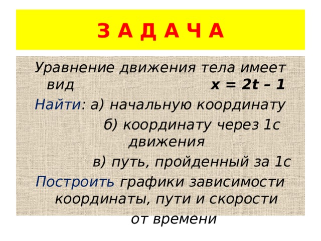 З А Д А Ч А Уравнение движения тела имеет вид х = 2t – 1 Найти : а) начальную координату  б) координату через 1с движения  в) путь, пройденный за 1с Построить графики зависимости координаты, пути и скорости  от времени 