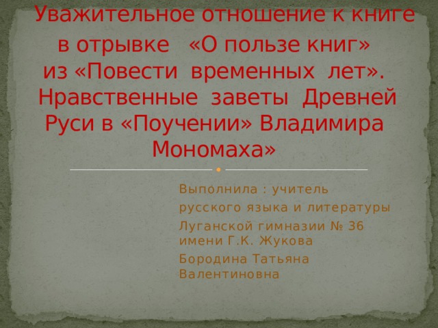                                      Уважительное отношение к книге в отрывке «О пользе книг»  из «Повести временных лет».  Нравственные заветы Древней Руси в «Поучении» Владимира Мономаха» Выполнила : учитель русского языка и литературы Луганской гимназии № 36 имени Г.К. Жукова Бородина Татьяна Валентиновна 